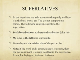 SUPERLATIVES 
In the superlative you talk about one thing only and how 
it is the best, worst, etc. You do not compare two 
things. The following guidelines apply to the 
superlative: 
1-syllable adjectives: add -est to the adjective (plus the) 
My sister is the tallest in our family. 
Yesterday was the coldest day of the year so far. 
Note: If the word ends: consonant-vowel-consonant, then 
the last consonant is usually doubled in the superlative. 
Examples: big-biggest, fat-fattest, hot-hottest. 
 