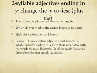 2-syllable adjectives ending in 
-y: change the -y to -iest (plus 
the) The richest people are not always the happiest. 
Which do you think is the easiest language to learn? 
She's the luckiest person I know. 
Beware: Do not confuse adjectives and adverbs. 2- 
syllable adverbs ending in -y form their superlative with 
the words the most. Example: Of all the people I know my 
father drives the most quickly (quickliest). 
 