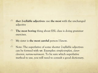 ther 2-syllable adjectives: use the most with the unchanged 
adjective 
The most boring thing about ESL class is doing grammar 
exercises. 
My sister is the most careful person I know. 
Note: The superlative of some shorter 2-syllable adjectives 
can be formed with -er. Examples: simple-simplest, clever-cleverest, 
narrow-narrowest. To be sure which superlative 
method to use, you will need to consult a good dictionary. 
 