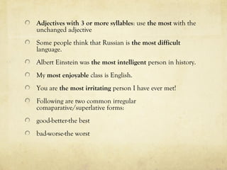 Adjectives with 3 or more syllables: use the most with the 
unchanged adjective 
Some people think that Russian is the most difficult 
language. 
Albert Einstein was the most intelligent person in history. 
My most enjoyable class is English. 
You are the most irritating person I have ever met! 
Following are two common irregular 
comaparative/superlative forms: 
good-better-the best 
bad-worse-the worst 
 