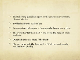 The following guidelines apply to the comparative/superlative 
of most adverbs: 
1-syllable adverbs: add -er/-est 
I can run faster than you. / I can run the fastest in my class. 
She works harder than me.† / She works the hardest of all 
students. 
Other adverbs: use more / the most* 
She ran more quickly than me.† / Of all the students she 
ran the most quickly. 
 