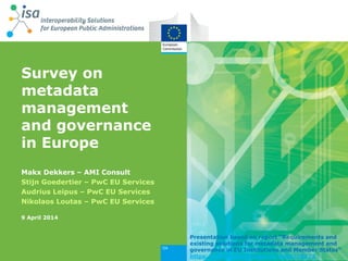 Survey on
metadata
management
and governance
in Europe
Makx Dekkers – AMI Consult
Stijn Goedertier – PwC EU Services
Audrius Leipus – PwC EU Services
Nikolaos Loutas – PwC EU Services
9 April 2014
Presentation based on report “Requirements and
existing solutions for metadata management and
governance in EU Institutions and Member States”
https://joinup.ec.europa.eu/node/78172
 