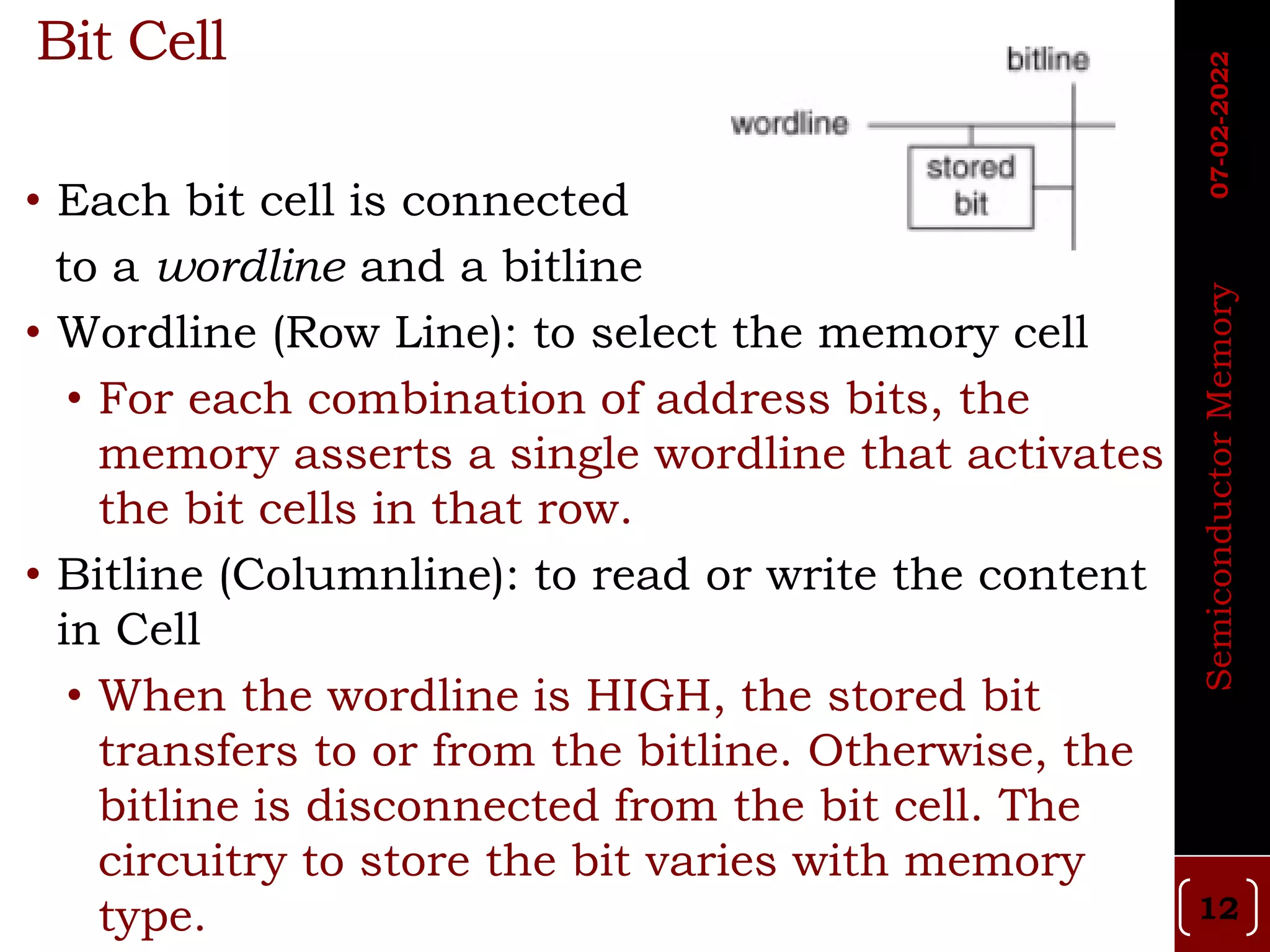 Bit Cell
• Each bit cell is connected
to a wordline and a bitline
• Wordline (Row Line): to select the memory cell
• For each combination of address bits, the
memory asserts a single wordline that activates
the bit cells in that row.
• Bitline (Columnline): to read or write the content
in Cell
• When the wordline is HIGH, the stored bit
transfers to or from the bitline. Otherwise, the
bitline is disconnected from the bit cell. The
circuitry to store the bit varies with memory
type. 12
Semiconductor
Memory
07-02-2022
 