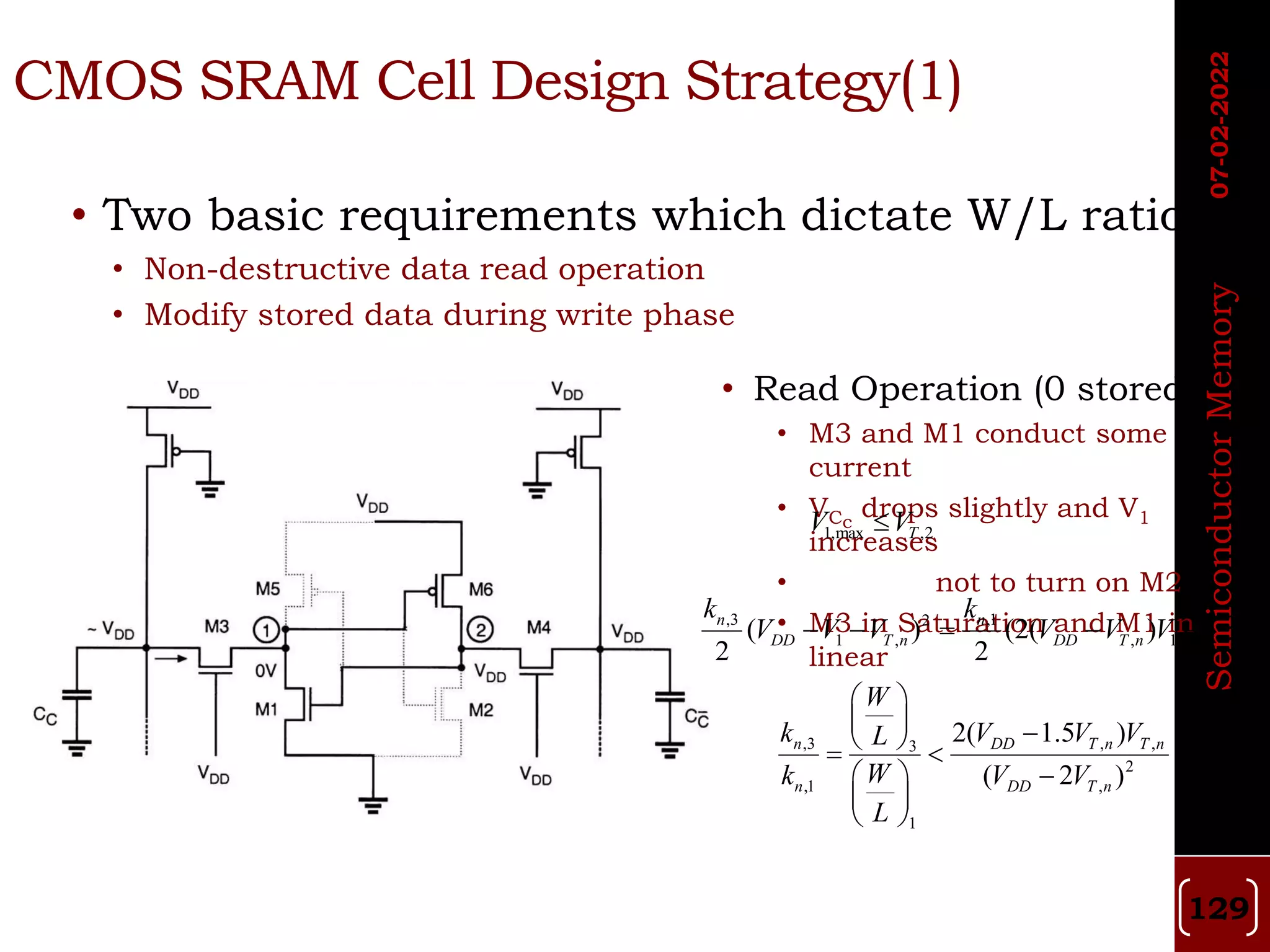 • Two basic requirements which dictate W/L ratio
• Non-destructive data read operation
• Modify stored data during write phase
• Read Operation (0 stored)
• M3 and M1 conduct some
current
• VCc
drops slightly and V1
increases
• not to turn on M2
• M3 in Saturation and M1 in
linear
CMOS SRAM Cell Design Strategy(1)
1,max ,2
T
V V

,3 ,1
2 2
1 , , 1 1
( ) (2( ) )
2 2
n n
DD T n DD T n
k k
V V V V V V V
    
,3 , ,
3
2
,1 ,
1
2( 1.5 )
( 2 )
n DD T n T n
n DD T n
W
k V V V
L
W
k V V
L
 
  
 
 

 
 
 
07-02-2022
Semiconductor
Memory
129
 