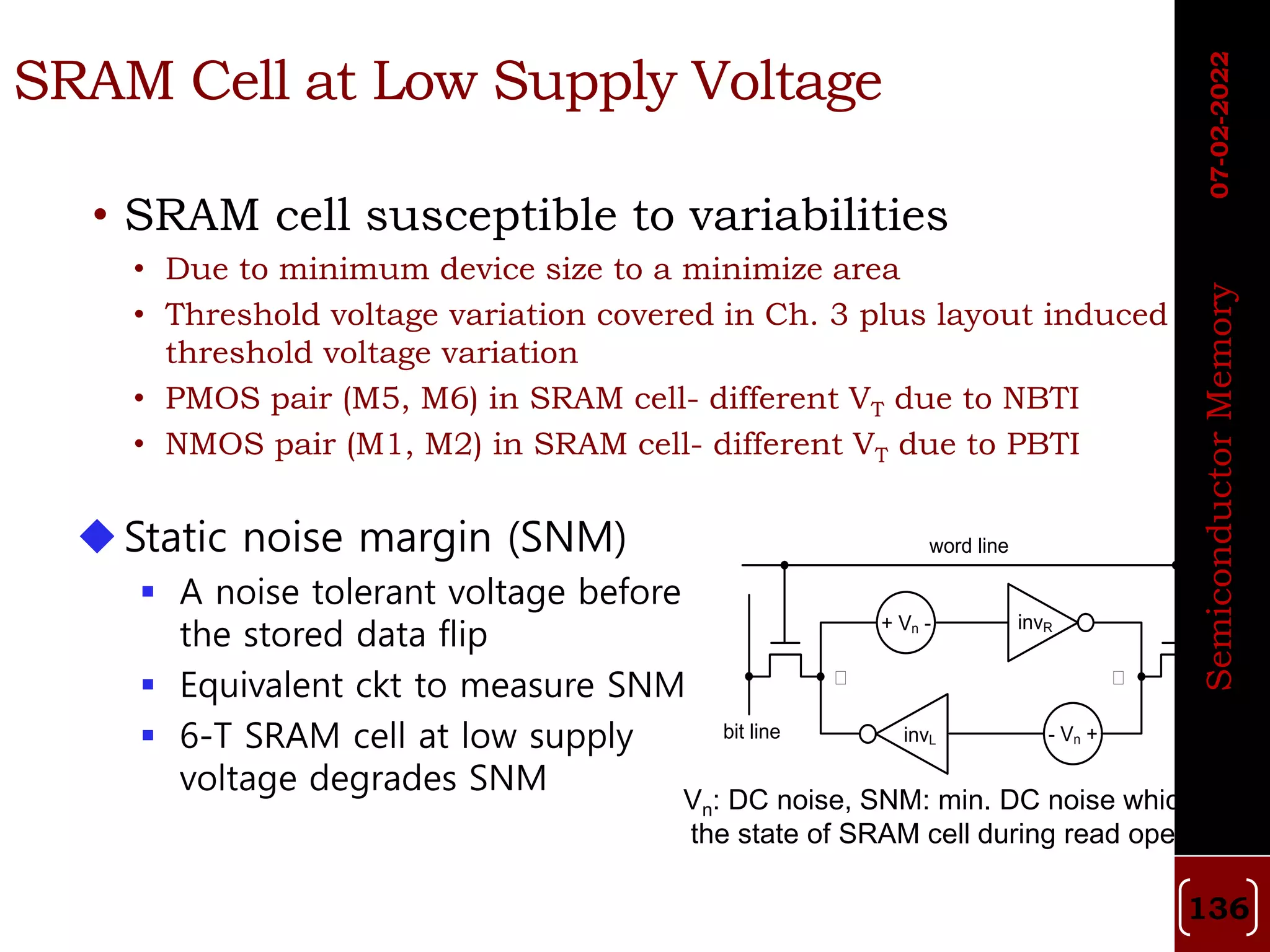 SRAM Cell at Low Supply Voltage
• SRAM cell susceptible to variabilities
• Due to minimum device size to a minimize area
• Threshold voltage variation covered in Ch. 3 plus layout induced
threshold voltage variation
• PMOS pair (M5, M6) in SRAM cell- different VT due to NBTI
• NMOS pair (M1, M2) in SRAM cell- different VT due to PBTI
+ Vn -
invL - Vn +
invR
word line
bit line
① ①
bit line
Static noise margin (SNM)
 A noise tolerant voltage before
the stored data flip
 Equivalent ckt to measure SNM
 6-T SRAM cell at low supply
voltage degrades SNM
Vn: DC noise, SNM: min. DC noise which flips
the state of SRAM cell during read operation
07-02-2022
Semiconductor
Memory
136
 