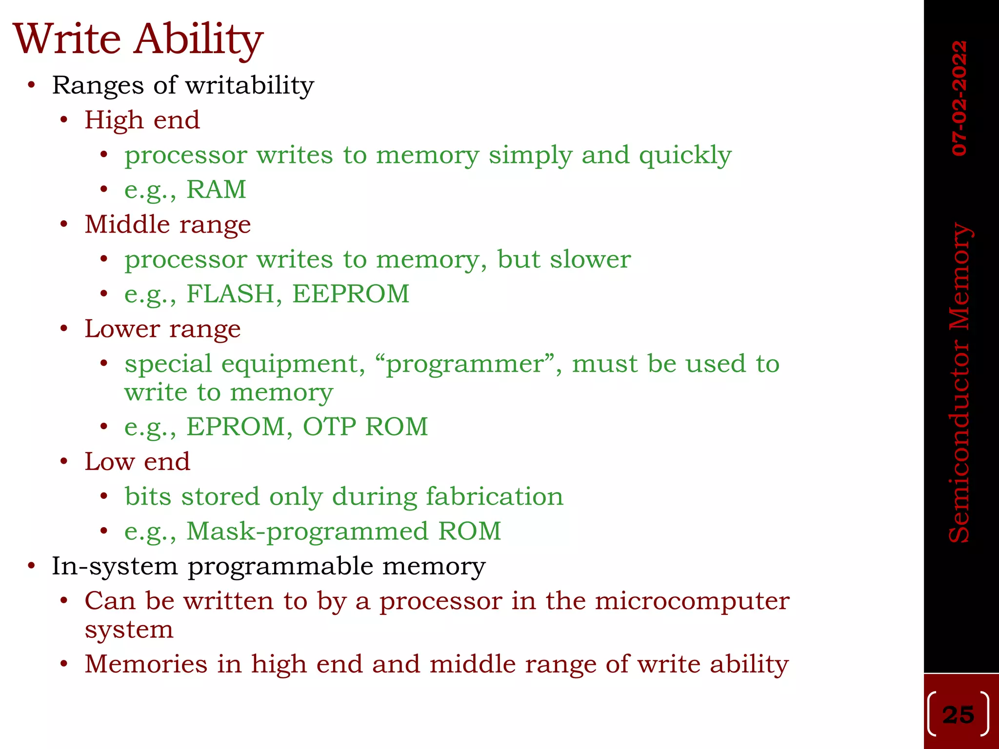 Write Ability
• Ranges of writability
• High end
• processor writes to memory simply and quickly
• e.g., RAM
• Middle range
• processor writes to memory, but slower
• e.g., FLASH, EEPROM
• Lower range
• special equipment, “programmer”, must be used to
write to memory
• e.g., EPROM, OTP ROM
• Low end
• bits stored only during fabrication
• e.g., Mask-programmed ROM
• In-system programmable memory
• Can be written to by a processor in the microcomputer
system
• Memories in high end and middle range of write ability
Semiconductor
Memory
07-02-2022
25
 