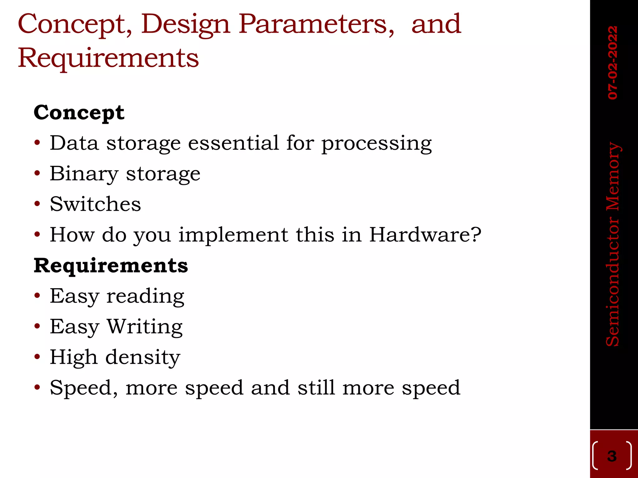 Concept, Design Parameters, and
Requirements
Concept
• Data storage essential for processing
• Binary storage
• Switches
• How do you implement this in Hardware?
Requirements
• Easy reading
• Easy Writing
• High density
• Speed, more speed and still more speed
Semiconductor
Memory
07-02-2022
3
 
