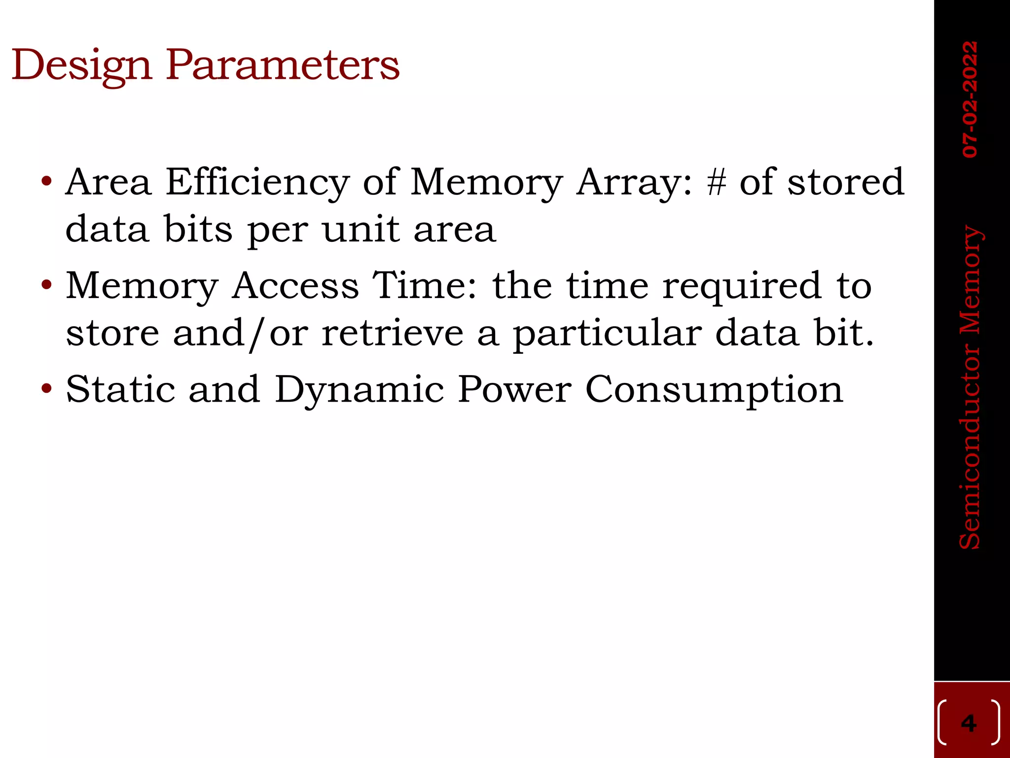 Design Parameters
• Area Efficiency of Memory Array:  of stored
data bits per unit area
• Memory Access Time: the time required to
store and/or retrieve a particular data bit.
• Static and Dynamic Power Consumption
4
Semiconductor
Memory
07-02-2022
 