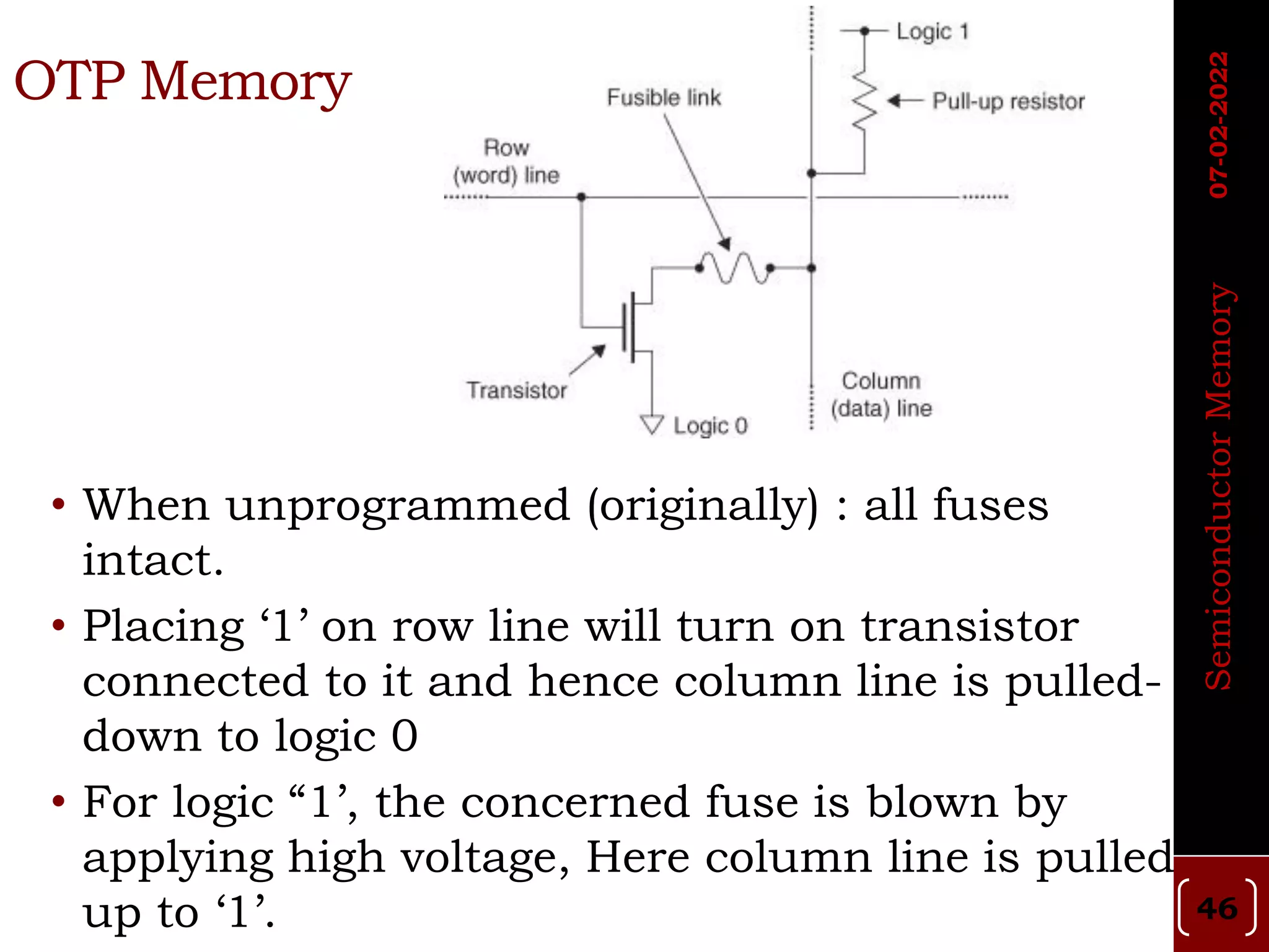 OTP Memory
• When unprogrammed (originally) : all fuses
intact.
• Placing ‘1’ on row line will turn on transistor
connected to it and hence column line is pulled-
down to logic 0
• For logic “1’, the concerned fuse is blown by
applying high voltage, Here column line is pulled
up to ‘1’. 46
Semiconductor
Memory
07-02-2022
 