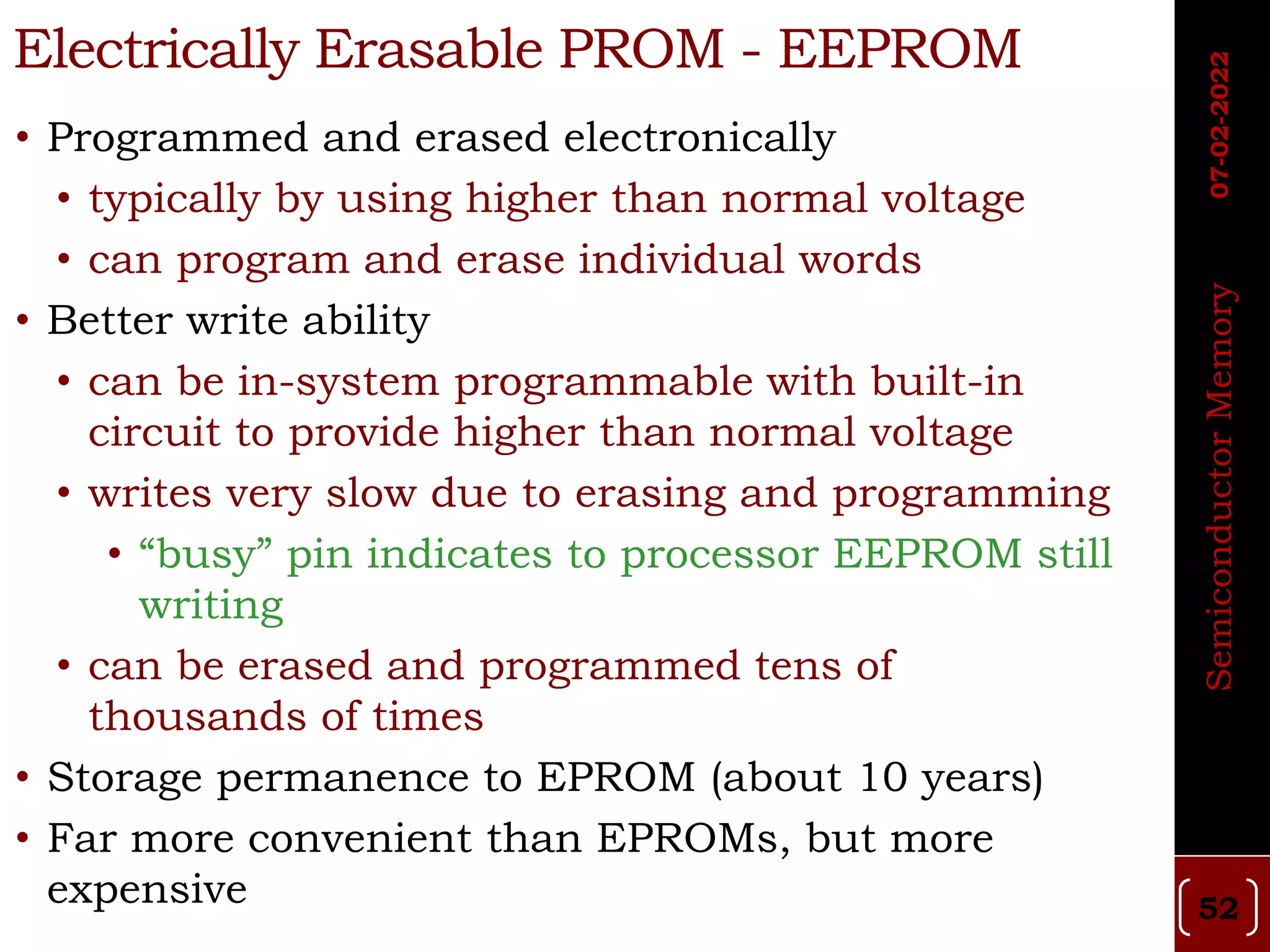 Electrically Erasable PROM - EEPROM
• Programmed and erased electronically
• typically by using higher than normal voltage
• can program and erase individual words
• Better write ability
• can be in-system programmable with built-in
circuit to provide higher than normal voltage
• writes very slow due to erasing and programming
• “busy” pin indicates to processor EEPROM still
writing
• can be erased and programmed tens of
thousands of times
• Storage permanence to EPROM (about 10 years)
• Far more convenient than EPROMs, but more
expensive
Semiconductor
Memory
07-02-2022
52
 