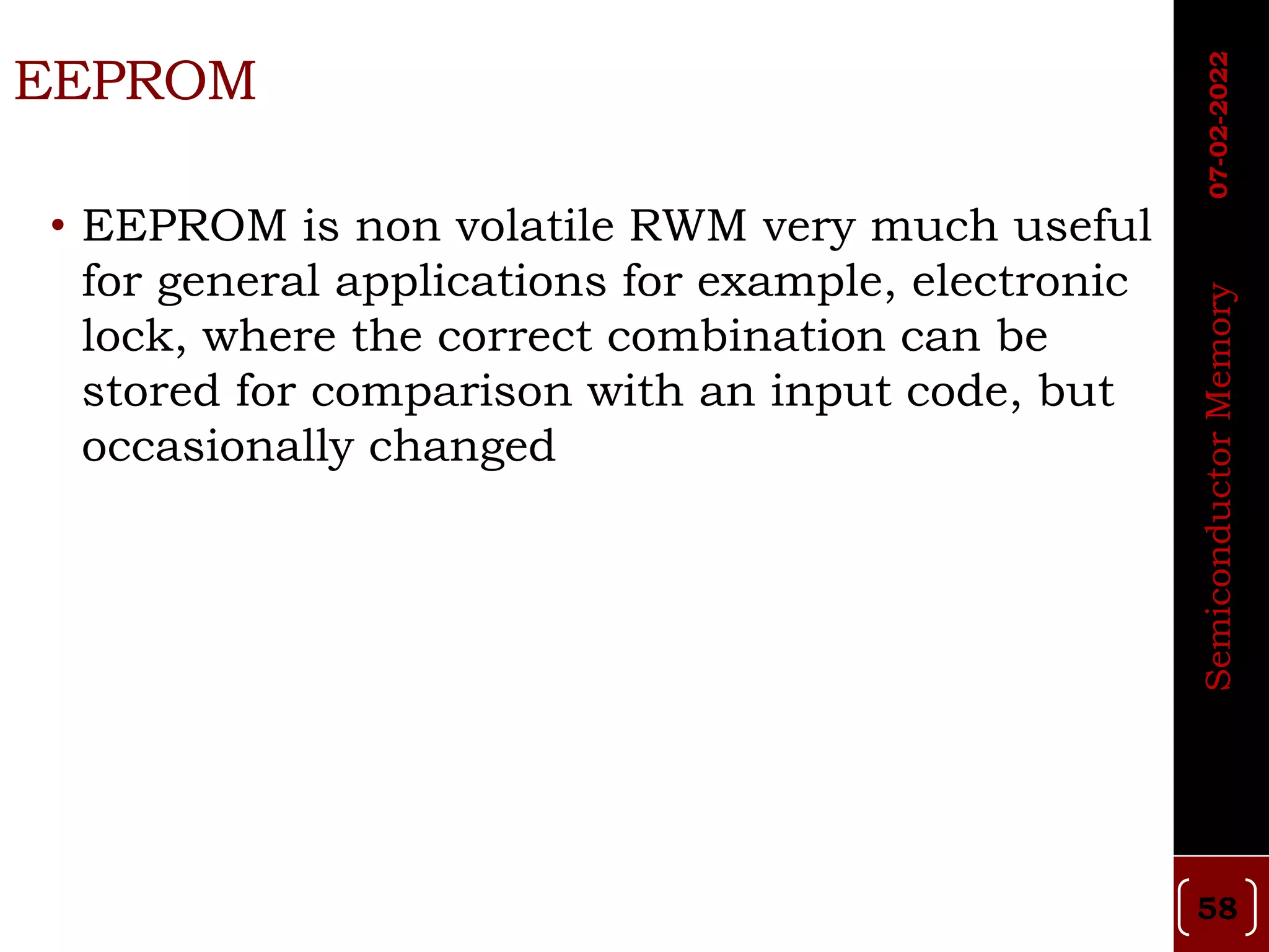 EEPROM
• EEPROM is non volatile RWM very much useful
for general applications for example, electronic
lock, where the correct combination can be
stored for comparison with an input code, but
occasionally changed
58
Semiconductor
Memory
07-02-2022
 