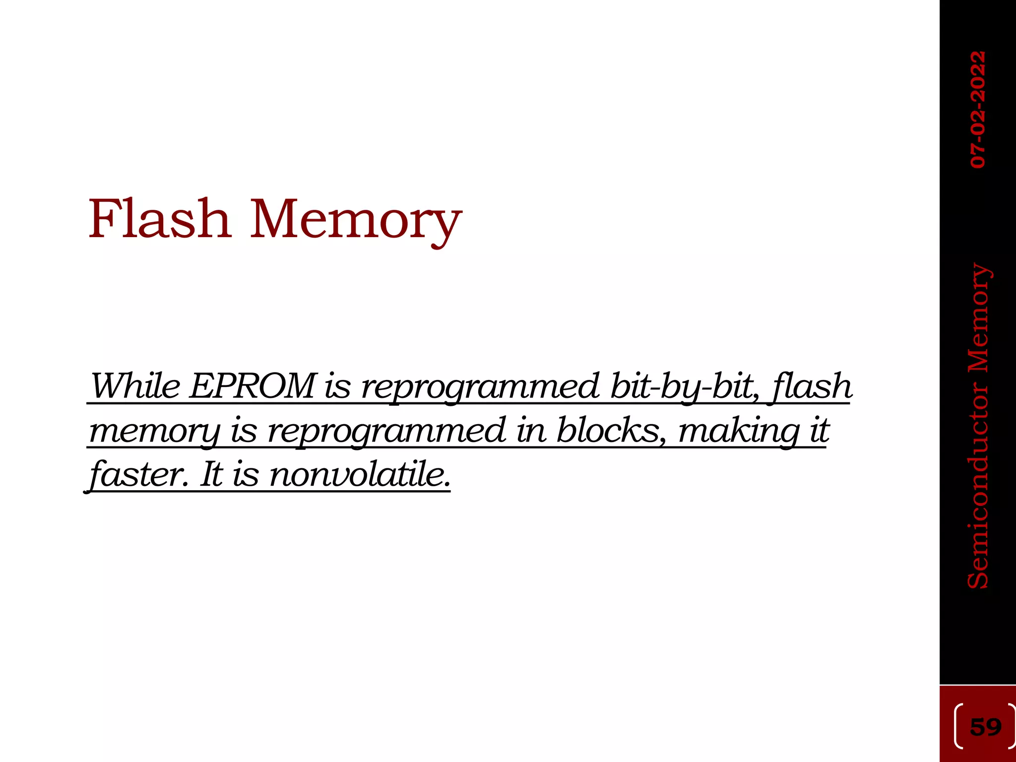 Flash Memory
While EPROM is reprogrammed bit-by-bit, flash
memory is reprogrammed in blocks, making it
faster. It is nonvolatile.
59
Semiconductor
Memory
07-02-2022
 