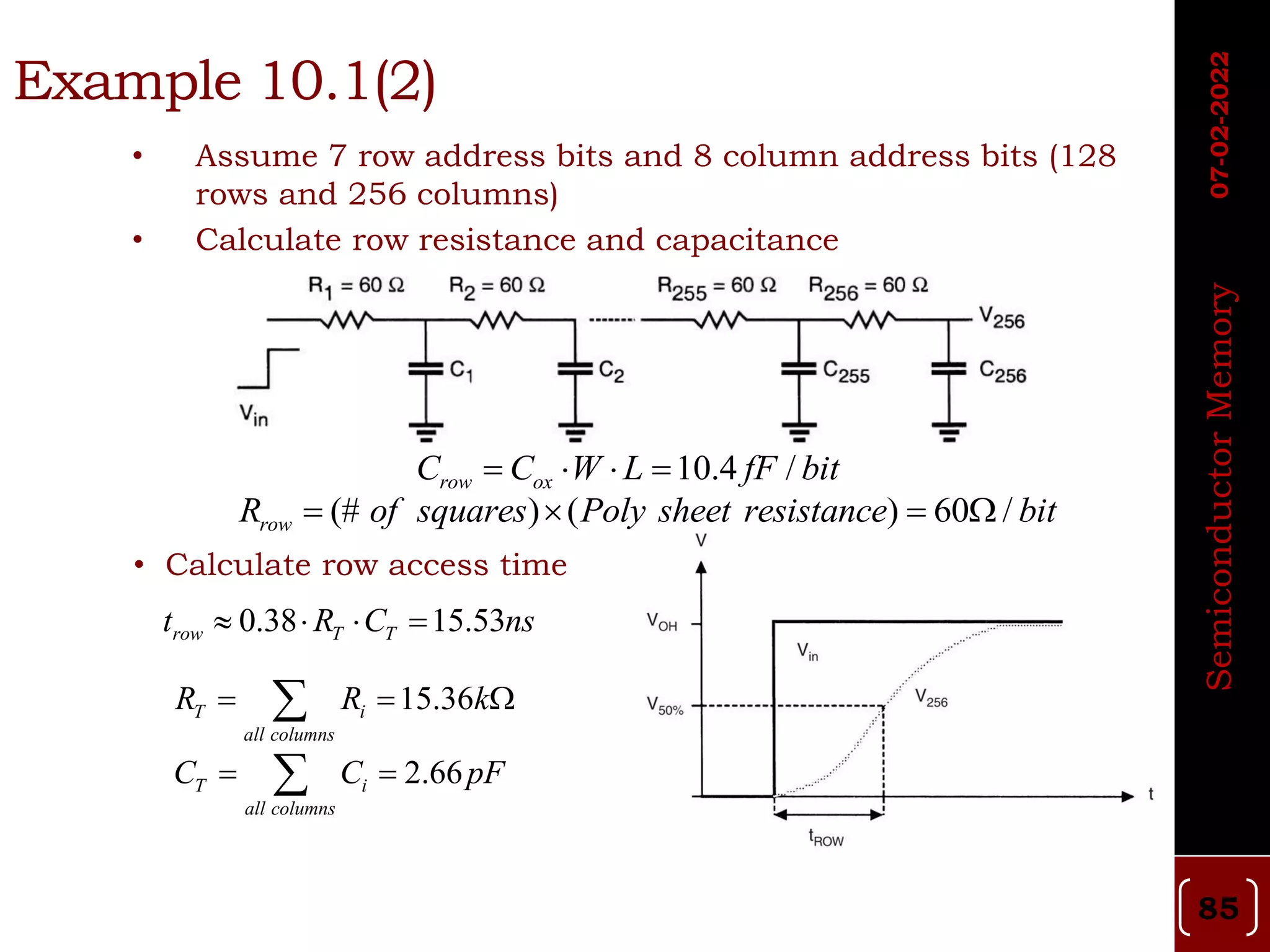 • Assume 7 row address bits and 8 column address bits (128
rows and 256 columns)
• Calculate row resistance and capacitance
• Calculate row access time
Example 10.1(2)
10.4 /
row ox
C C W L fF bit
   
(# ) ( ) 60 /
row
R of squares Poly sheet resistance bit
   
15.36
T i
all columns
R R k
  

2.66
T i
all columns
C C pF
 

0.38 15.53
row T T
t R C ns
   
07-02-2022
Semiconductor
Memory
85
 