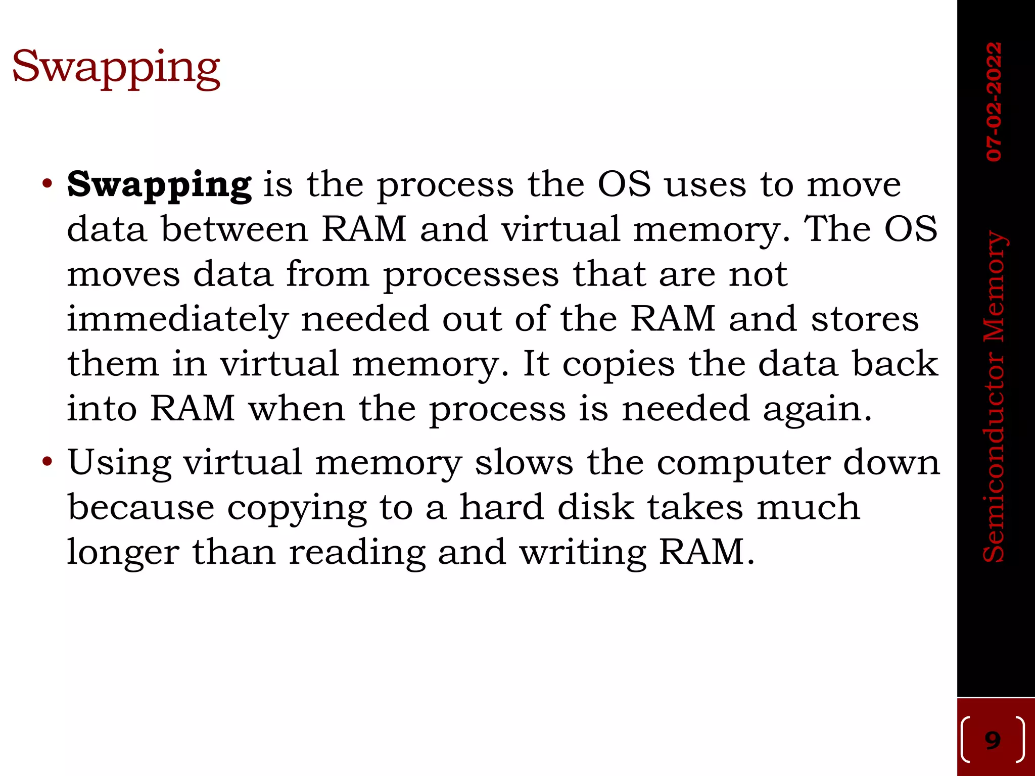 Swapping
• Swapping is the process the OS uses to move
data between RAM and virtual memory. The OS
moves data from processes that are not
immediately needed out of the RAM and stores
them in virtual memory. It copies the data back
into RAM when the process is needed again.
• Using virtual memory slows the computer down
because copying to a hard disk takes much
longer than reading and writing RAM.
Semiconductor
Memory
07-02-2022
9
 