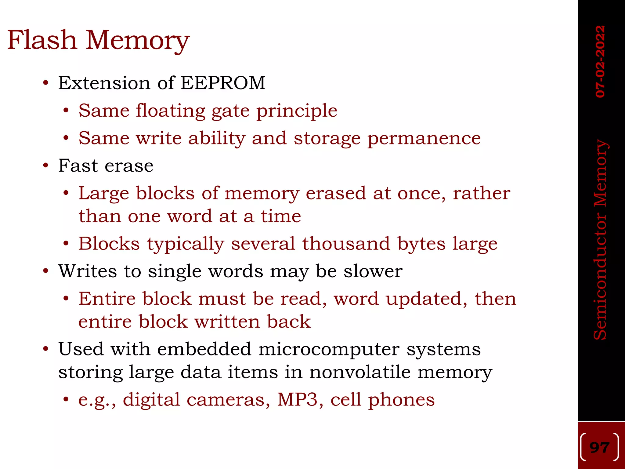 Flash Memory
• Extension of EEPROM
• Same floating gate principle
• Same write ability and storage permanence
• Fast erase
• Large blocks of memory erased at once, rather
than one word at a time
• Blocks typically several thousand bytes large
• Writes to single words may be slower
• Entire block must be read, word updated, then
entire block written back
• Used with embedded microcomputer systems
storing large data items in nonvolatile memory
• e.g., digital cameras, MP3, cell phones
Semiconductor
Memory
07-02-2022
97
 