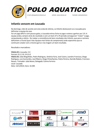 Infantis vencem em Lousada
No domingo, indo de acordo com esta onda de vitórias, os Infantis deslocaram a Lousada para
deslocaram-se
defrontar a equipa da casa.
Foi um jogo difícil e com poucos golos o Lousada entrou forte no jogo e esteve a ganhar por 2 A
golos,
2-0.
equipa andou sempre atrás do resultado e com um bom 2º e 3º período conseguiram “matar” o jogo,
conquistando a vitória. De realçar a consistência de bons resultados dos Infantis, que par a semana
para
defrontam o Fluvial (que é das equipas mais fortes do campeonato onde esperamos que se
que
campeonato)
continuem a bater com a mesma garra e nos tragam um bom resultado.
Resultado e marcadores:
Vitória SC x Lousada, 5-4
Parciais: 0-2; 2-0; 3-0; 0-2
Vitória SC: João Magalhães, Pedro Rodrigues, António Faria, José Castro, Leandro Francisco, Diogo
Rodrigues, Luís Guimarães, José Ribeiro, Diogo Pinto/Santos, Pedro Pereira, Damião Rebelo, Francisco
Pedro
Novais. Treinador: João Neves Delegado: Estima Ferreira
Neves;
Local: Lousada
Data: 12/1/2014; Hora: 16:30h
:30h

QUIMIGUIMA
UIMIGUIMA

 