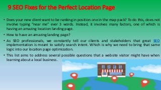 9 SEO Fixes for the Perfect Location Page
• Does your new client want to be ranking in position one in the map pack? To do this, does not
involve typing “near me” ever 3 words. Instead, it involves many factors, one of which is
having an amazing location landing page.
• How to have an amazing landing page?
• As SEO professionals, we constantly tell our clients and stakeholders that great SEO
implementation is meant to satisfy search intent. Which is why we need to bring that same
logic into our location page optimization.
• This list aims to address several possible questions that a website visitor might have when
learning about a local business.
 