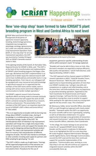 Newsletter
Happenings
In-house version 9 Sep 2021, No.1923
ICRISAT West and Central Africa has
reorganized all disciplines of
agronomic research (agronomy,
breeding, biotechnology/ genomics,
integrated crop management,
physiology, sociology, agroeconomics,
etc.) under one umbrella called the
Crop Improvement Operations Team
(CIOT). A “one-stop shop” for all crop
improvement operations, the CIOT
was launched on Tuesday 24 August
2021 at ICRISAT’s Samanko research
station in Mali.
In his opening remarks at the launch, Dr Ramadjita Tabo,
Regional Director for ICRISAT in WCA, said, “The CIOT is
at the heart of the transformation and implementation
of ICRISAT’s plant breeding programs that began a few
years ago. We believe that CIOT’s implementation is an
opportunity to better equip the national research staff
and to have multidisciplinary and versatile teams in crop
breeding operations. From now on, our colleagues will
be equipped with new, transversal and solid knowledge
in agricultural research as it is expected that the
members of the CIOT teams will be mobile, work in
synergy with various teams and remain diligent and
communicative to handle multiple operations.”
“At ICRISAT’s regional research hub at Samanko,
significant efforts are being made to renovate and build
new infrastructure that will support the work of CIOT,
which is aimed at raising the standard of our research,
efficiency and precision. The presentation of the
members of the CIOT teams is an important step to the
launch of ICRISAT’s CIOT in West and Central Africa,”
Dr Tabo added.
“This is an opportunity to broaden skills by learning new
things about ICRISAT’s mandate crops, sharing of
knowledge in a multidisciplinary team,” emphasized
Dr Ousmane Sanogo, Leader of the CIOT. “An
interdisciplinary team of individual crop improvement
operations will merge into a single and unique entity
where all researchers unite and support the breeder of a
given crop for designing and bearing efficient product
concept. The major crop improvement activities will
focus on nursery, trials and production of different
categories of seeds. The CIOT also intends to contribute
to other activities including seed supply for partners and
DNA sampling for genotyping,” he said.
“The CIOT in WCA is made up of eight teams. Trainings
will be organized progressively so that everyone can
have the capacity to carry out the work that will be
entrusted to them. Procedures for the use of
New ‘one-stop shop’ team formed to take ICRISAT’S plant
breeding program in West and Central Africa to next level
equipment, general or specific understanding of tasks
will be within everyone’s reach,” Dr Sanogo explained.
“Breeders will now be able to focus more on trials. Also,
the team’s members are expected to improve efficiency,
data quality and operations,” said Dr Haile Desmae, Lead
Regional Breeding -ICRISAT in WCA.
“The CIOT approach will be of great support to ICRISAT’s
research operations in WCA,” noted Mr Amadou Traore,
Research Technician. “With the CIOT, I will have the
opportunity to impact breeding operations of more than
one ICRISAT mandate crop. I will gain new skills and
competences on sorghum and millet breeding, and at
the same time I will enthusiastically share my experience
on groundnut breeding operations. Appointed as the
Team Coordinator for Dryland Cereals and Tropical
Legumes Crossings, I will have the time to complete
groundnut crossing then move to another to support
while waiting for the right time to lead my crossing team
again for the dry cereals’ crops. This is fantastic!”
Mr Mamourou Sidibe, Senior Scientific Officer, described
CIOT as a well-thought-out approach with clearly stated
benefits. “Teamwork within the CIOT is an opportunity
for junior scientific staff to train in genotyping, sampling,
as well as all laboratory related work. It is a great
opportunity to leverage a new generation of researchers
and research technicians,” said Dr Keita Djeneba Konate,
Senior Scientific Officer, Laboratory Team Coordinator.
“In the village, the rooster belongs to one person but
crows for all,” quipped ICRISAT’s Senior Sorghum
Breeder and the session’s moderator Dr Aboubacar
Toure as he highlighted the CIOT as a one-stop shop.
Mr Issaka Yougbare, Regional Administration Manager,
and Ms Agathe Diama, Senior Manager-Communication,
assured the CIOT Lead and the team their continued
support for successful implementation of the
operations. “Communication wise, working as a one
stop-shop is not new. We will continue our support to
integrated research activities within the CIOT”
concluded Ms Diama.
CIOT-WCA and other participants at the launch of the team.
Photo: N Diakite
 