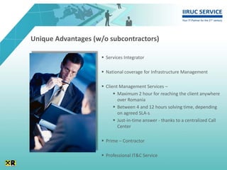 Unique Advantages (w/o subcontractors)

                     Services Integrator

                     National coverage for Infrastructure Management

                     Client Management Services –
                           Maximum 2 hour for reaching the client anywhere
                            over Romania
                           Between 4 and 12 hours solving time, depending
                            on agreed SLA-s
                           Just-in-time answer - thanks to a centralized Call
                            Center

                     Prime – Contractor

                     Professional IT&C Service
 