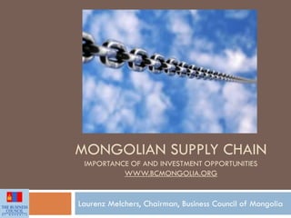 MONGOLIAN SUPPLY CHAIN
IMPORTANCE OF AND INVESTMENT OPPORTUNITIES
WWW.BCMONGOLIA.ORG
Laurenz Melchers, Chairman, Business Council of Mongolia
 