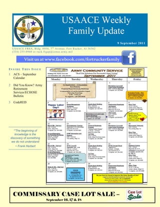 USAACE Weekly
                                                       Family Update
                                                                                                9 September 2011
     US AAC E F R S A, B ld g. 8 9 5 0 , 7 t h Av e n u e, Fo rt R uc k er, Al 3 6 3 6 2
     ( 3 3 4 ) 2 5 5 -0 9 6 0 o r r uc k. fr g ap @co n u s.ar m y. mi l




INSIDE THIS ISSUE
1     ACS – September
      Calendar

2     Did You Know? Army
      Retirement
      Services/ECHOSE
      Bulletin

3     CodeRED




       “”The beginning of
        knowledge is the
    discovery of something
     we do not understand
       ~ Frank Herbert




     COMMISSARY CASE LOT SALE –
                                      September 16, 17 & 18                                www.housing.army.mil
 