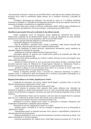 „Documentul de confirmare” existent pe serverul MFP-ANAF, având aplicate atât semnătura electronică a 
persoanei fizice, titular al certificatului digital calificat, cât si semnătura electronică a autorităŃii de 
certificare. 
Formularul „Documentul de confirmare” este prevăzut în Anexa nr. 3 la Ordinul ministrului 
Economiei si FinanŃelor nr. 858/2008 privind depunerea declaraŃiilor fiscale prin mijloace electronice de 
transmitere la distanŃă, cu modificările si completările ulterioare. 
Persoana fizică poate renunŃa la utilizarea certificatului digital calificat pentru identificarea în 
mediul electronic, prin depunerea „Cererii de renunŃare”, existentă pe serverul MFP-ANAF. 
Identificarea persoanelor fizice prin credenŃiale de tip utilizator/parolă 
Pentru completarea cererii de înregistrare pentru identificarea electronică prin utilizarea 
dispozitivului credenŃiale de tip utilizator/parolă însoŃite de coduri de autentificare de unică folosinŃă, 
persoana fizică utilizează serviciul de înregistrare oferit de serverul MFP-ANAF. 
Cererea cuprinde informaŃii obligatorii si informaŃii opŃionale. 
InformaŃiile obligatoriu a fi furnizate sunt: 
- date de identificare a persoanei fizice: numele si prenumele, codul numeric personal, tipul 
actului de identitate, adresa de postă electronică, numărul de telefon mobil; 
- date de identificare în mediul electronic: identificatorul utilizatorului, parola, întrebarea de 
siguranŃă, răspunsul la întrebarea de siguranŃă; 
- modalitatea de verificare a datelor furnizate de persoana fizică. 
InformaŃiile opŃional a fi furnizate sunt: acordul pentru primirea de atenŃionări prin SMS, prin 
postă electronică sau prin aplicaŃia Talk. 
Persoana fizică decide modalitatea de verificare a datelor furnizate în cerere prin alegerea uneia 
dintre următoarele opŃiuni: 
- aprobare în mediul electronic; în acest caz persoana fizică trebuie să indice o informaŃie fiscală 
personală cunoscută numai de Ministerul de FinanŃe/AgenŃia NaŃională de Administrare Fiscală si 
persoana fizică, asa cum este cerută de aplicaŃia informatică, în scopul identificării electronice; 
- aprobare la ghiseu; în acest caz persoana fizică trebuie să se prezinte la oricare organ fiscal 
teritorial din subordinea ANAF, în scopul identificării fizice. 
Punerea la dispoziŃia persoanei fizice a serviciilor de comunicare electronică, ca urmare a 
aprobării cererii, se realizează în două zile lucrătoare de la verificarea corectitudinii informaŃiilor si se 
comunică pe adresa de postă electronică a persoanei fizice. 
Reguli privind utilizarea serviciului „SpaŃiul privat virtual” 
Categoriile de documente care privesc situaŃia fiscală proprie a persoanei fizice ce pot face 
obiectul comunicării prin „SpaŃiul privat virtual”, sunt: 
- declaraŃii fiscale întocmite de persoana fizică, potrivit legii; 
- cereri adresate de persoana fizică organului fiscal pentru obŃinerea unor informaŃii sau 
documente în legătură cu situaŃia fiscală personală, cum ar fi: cerere de informaŃii despre contribuŃiile de 
asigurări sociale declarate de angajatori, solicitarea unei opinii privind aplicarea legislaŃiei fiscale si altele 
asemenea; 
- acte administrative fiscale, acte de executare si alte acte emise de organul fiscal în executarea 
legii, cum ar fi: certificatul de atestare fiscală, adeverinŃă de venit si altele asemenea; 
- registrul documentelor electronice comunicate în ultimii 2 ani. 
RenunŃarea la serviciul „SpaŃiul privat virtual” se efectuează la solicitarea utilizatorilor prin 
completarea corespunzătoare a câmpurilor special destinate. 
RenunŃarea la serviciul „SpaŃiul privat virtual” are ca efect: 
- păstrarea pentru o perioadă de 15 zile de la renunŃare a dreptului de acces al utilizatorului la 
„SpaŃiul privat virtual”; 
- imposibilitatea punerii la dispoziŃia persoanei fizice, precum si imposibilitatea comunicării de 
către persoana fizică de noi documente; 
- păstrarea posibilităŃii de acces la registrul documentelor electronice comunicate în ultimii 2 ani 
pentru o perioadă de 15 zile de la renunŃare; 
- arhivarea documentelor din „SpaŃiul privat virtual”după expirarea termenului de 15 zile de la 
 