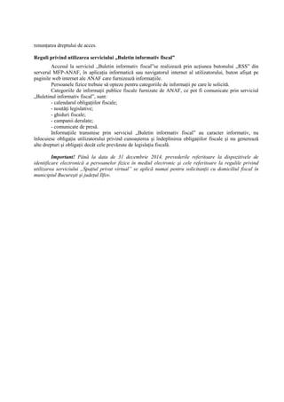 renunŃarea dreptului de acces. 
Reguli privind utilizarea serviciului „Buletin informativ fiscal” 
Accesul la serviciul „Buletin informativ fiscal”se realizează prin acŃiunea butonului „RSS” din 
serverul MFP-ANAF, în aplicaŃia informatică sau navigatorul internet al utilizatorului, buton afisat pe 
paginile web internet ale ANAF care furnizează informaŃiile. 
Persoanele fizice trebuie să opteze pentru categoriile de informaŃii pe care le solicită. 
Categoriile de informaŃii publice fiscale furnizate de ANAF, ce pot fi comunicate prin serviciul 
„Buletinul informativ fiscal”, sunt: 
- calendarul obligaŃiilor fiscale; 
- noutăŃi legislative; 
- ghiduri fiscale; 
- campanii derulate; 
- comunicate de presă. 
InformaŃiile transmise prin serviciul „Buletin informativ fiscal” au caracter informativ, nu 
înlocuiesc obligaŃia utilizatorului privind cunoasterea si îndeplinirea obligaŃiilor fiscale si nu generează 
alte drepturi si obligaŃii decât cele prevăzute de legislaŃia fiscală. 
Important! Până la data de 31 decembrie 2014, prevederile referitoare la dispozitivele de 
identificare electronică a persoanelor fizice în mediul electronic si cele referitoare la regulile privind 
utilizarea serviciului „SpaŃiul privat virtual” se aplică numai pentru solicitanŃii cu domiciliul fiscal în 
municipiul Bucuresti si judeŃul Ilfov. 
