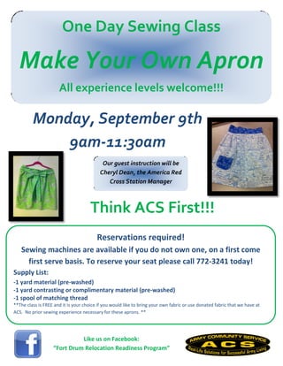 One Day Sewing Class
Make Your Own Apron
All experience levels welcome!!!
Reservations required!
Sewing machines are available if you do not own one, on a first come
first serve basis. To reserve your seat please call 772-3241 today!
Supply List:
-1 yard material (pre-washed)
-1 yard contrasting or complimentary material (pre-washed)
-1 spool of matching thread
**The class is FREE and it is your choice if you would like to bring your own fabric or use donated fabric that we have at
ACS. No prior sewing experience necessary for these aprons. **
Like us on Facebook:
“Fort Drum Relocation Readiness Program”
Monday, September 9th
9am-11:30am
Think ACS First!!!
Our guest instruction will be
Cheryl Dean, the America Red
Cross Station Manager
 