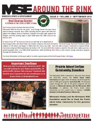 ISSUE 9 • VOLUME 3 • SEPTEMBER 2010
Xcel Energy Center:
A Tribute to the Home of Wild Hockey
Xcel Energy Center has been the home of the
Minnesota Wild for the last ten years. Xcel Energy Center has seen many
special hockey moments since 2000 including the first game and Wild win
against the Mighty Ducks of Anaheim, Gaborik’s five goal night against the
Rangers and that exciting night in April 2008 when the Wild secured the
division title.
In honor of our 10th
Anniversary Season, we will take an in-depth look at
Xcel Energy Center and what makes our location unique to the State of Hockey. The Xcel Energy Puck Wall has been a great
addition to the décor and began in 2000 when the arena was built. Fans are able to leave a memorial to special friends,
memories and great Wild experiences by Section 124. For only $100, fans receive a puck for the wall and a replica puck as a
prized keepsake after a fun filled Wild experience, while benefiting Heat Share, a low-income energy assistance program
through the Salvation Army.
For more information on the puck wall or to order a special piece of the Xcel Energy Center, click here.
Prairie Island Indian
Community Donation
The Minnesota Wild is pleased to announce that during
the 2010-2011 season, the Prairie Island Indian
Community will again match all dollars raised through the
sales of Wild game programs up to $125,000. All proceeds
raised through the sale of the game programs will be
donated to Minnesota Hockey and the Minnesota Wild
Foundation. In addition, the Prairie Island Indian
Community for the second year is making a $10,000
donation to Disabled Hockey in Minnesota.
Minnesota Hockey and the Minnesota Wild
Foundation would like to thank the Prairie
Island Indian Community for this generous
donation.
Important Deadlines
Have you sent in your game inventory yet?? We
are still looking for your Radio spots/traffic, TV
spots/traffic, Banner Ads and your Yearbook Ads.
Send to your Corporate Service Coordinator or to
Jessica Krebs at jkrebs@wild.com
 