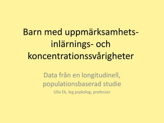 Barn med uppmärksamhets-
      inlärnings- och
 koncentrationssvårigheter
    Data från en longitudinell,
    populationsbaserad studie
       Ulla Ek, leg psykolog, professor
 