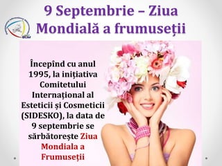 9 Septembrie – Ziua
Mondială a frumuseții
Începînd cu anul
1995, la inițiativa
Comitetului
Internațional al
Esteticii și Cosmeticii
(SIDESKO), la data de
9 septembrie se
sărbătorește Ziua
Mondiala a
Frumuseții
 
