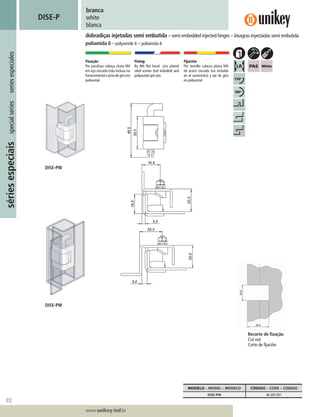 312
Lorem ipsum dolor
Lorem ipsum dolor
Lorem ipsum dolor
www.unikey.ind.br
sériesespeciaisspecialseriesseriesespeciales
20.1
branca
white
blanca
DISE-P
dobradiças injetadas semi embutida – semi embedded injected hinges – bisagras inyectadas semi embutida
poliamida 6 – polyamide 6 – poliamida 6
Fixação
Por parafuso cabeça chata M4
em aço zincado (não incluso no
fornecimento)epinodegiroem
poliacetal.
Fixing
By M4 flat head zinc plated
steel screws (not included) and
polyacetal spin pin.
Fijación
Por tornillo cabeza plana M4
de acero cincado (no incluído
en el suministro) y eje de giro
en poliacetal.
MODELO – MODEL – MODELO CÓDIGO – CODE – CÓDIGO
DISE-PW 40.2EE.001
Recorte de ﬁxação
Cut out
Corte de ﬁjación
DISE-PW
DISE-PW
 