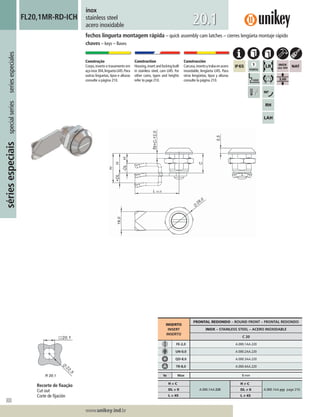 300
Lorem ipsum dolor
Lorem ipsum dolor
Lorem ipsum dolor
www.unikey.ind.br
sériesespeciaisspecialseriesseriesespeciales
20.1
fechos lingueta montagem rápida – quick assembly cam latches – cierres lengüeta montaje rápido
chaves – keys – llaves
inox
stainless steel
acero inoxidable
FL20,1MR-RD-ICH
Construção
Corpo,inserto e travamento em
açoinox304,linguetaLI45.Para
outras linguetas, tipos e alturas
consulte a página 210.
Construction
Housing,insert and locking built
in stainless steel, cam LI45. For
other cams, types and heights
refer to page 210.
Construcción
Carcasa,insertoytrabaenacero
inoxidable, lengüeta LI45. Para
otras lengüetas, tipos y alturas
consulte la página 210.
INSERTO
INSERT
INSERTO
FRONTAL REDONDO – ROUND FRONT – FRONTAL REDONDO
INOX – STAINLESS STEEL – ACERO INOXIDABLE
C 20
FE-2,0 A.000.1AA.220
UN-0,0 A.000.2AA.220
QD-8,0 A.000.3AA.220
TR-8,0 A.000.4AA.220
ts Max 8 mm
H = C
A.000.1AA.220
H ≠ C
A.000.1AA.yyy page 210.DL = 0 DL ≠ 0
L = 45 L ≠ 45
Recorte de ﬁxação
Cut out
Corte de ﬁjación
 