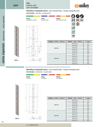 304
Lorem ipsum dolor
Lorem ipsum dolor
Lorem ipsum dolor
www.unikey.ind.br
sériesespeciaisspecialseriesseriesespeciales
20.1
inox
stainless steel
acero inoxidable
DEPI
dobradiças estampadas piano – piano stamped hinges – bisagras estampadas piano
com furação – with hole – con perforación
Fixação
Por parafusos ou rebite.
Fixing
By screw or rivet.
Fijación
Por tornilos o remache.
Fixação
Por solda.
Fixing
By welding.
Fijación
Por soldadura.
dobradiças estampadas piano – piano stamped hinges – bisagras estampadas piano
sem furação – without hole – sin perforación
MODELO – MODEL – MODELO CÓDIGO – CODE – CÓDIGO L1 (mm)
DEPI-F35
40.9AA.A01 150
40.9AA.A03 300
40.9AA.A05 600
40.9AA.A07 900
40.9AA.A09 1200
40.9AA.A22 2000
DEPI-F45
40.9AA.A11 150
40.9AA.A13 300
40.9AA.A15 600
40.9AA.A17 900
40.9AA.A19 1200
40.9AA.A24 2000
MODELO – MODEL – MODELO CÓDIGO – CODE – CÓDIGO L1 (mm)
DEPI-L35
40.9AA.A02 150
40.9AA.A04 300
40.9AA.A06 600
40.9AA.A08 900
40.9AA.A10 1200
40.9AA.A23 2000
DEPI-L45
40.9AA.A12 150
40.9AA.A14 300
40.9AA.A16 600
40.9AA.A18 900
40.9AA.A20 1200
40.9AA.A25 2000
DEPI-L
DEPI-F
 