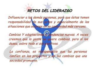 RETOS DEL LIDERAZGORETOS DEL LIDERAZGO
Influenciar a las demás personas, para que éstas tomen
responsabilidad de sus actos y especialmente de las
situaciones que ocurren en su comunidad más cercana.
Cambios Y adaptaciones a tendencias nuevas. A veces
creemos que la gente no quiere cambios, pero sí los
desea, sobre todo si son positivos.
La confianza, es indispensable que las personas
confíen en los proyectos y en los cambios que una
sociedad promueve.
 