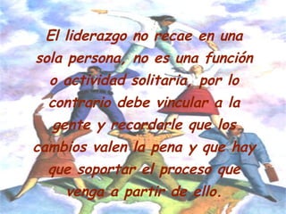 El liderazgo no recae en una
sola persona, no es una función
o actividad solitaria, por lo
contrario debe vincular a la
gente y recordarle que los
cambios valen la pena y que hay
que soportar el proceso que
venga a partir de ello.
 