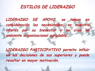 ESTILOS DE LIDERAZGO
LIDERAZGO DE APOYO, se toman en
consideración las necesidades, se muestra
interés por su bienestar y se crea un
ambiente organizacional agradable.
LIDERAZGO PARTICIPATIVO permite influir
en las decisiones de sus superiores y puede
resultar en mayor motivación.
 