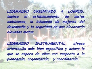 LIDERAZGO ORIENTADO A LOGROS,
implica el establecimiento de metas
ambiciosas, la búsqueda de mejores del
desempeño y la seguridad en que alcanzarán
elevadas metas
LIDERAZGO INSTRUMENTAL, ofrece
orientación más bien específica y aclara lo
que se espera de ellos con respecto a la
planeación, organización, y coordinación.
 
