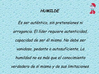 HUMILDE
Es ser auténtico, sin pretensiones ni
arrogancia. El líder requiere autenticidad,
capacidad de ser él mismo. No debe ser
vanidoso, pedante o autosuficiente. La
humildad no es más que el conocimiento
verdadero de sí mismo y de sus limitaciones.
 