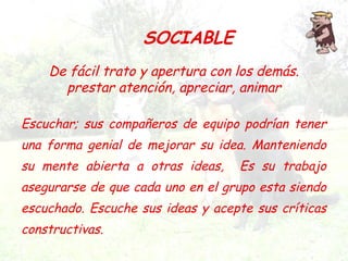De fácil trato y apertura con los demás.
prestar atención, apreciar, animar
SOCIABLE
Escuchar; sus compañeros de equipo podrían tener
una forma genial de mejorar su idea. Manteniendo
su mente abierta a otras ideas, Es su trabajo
asegurarse de que cada uno en el grupo esta siendo
escuchado. Escuche sus ideas y acepte sus críticas
constructivas.
 