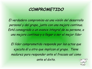 El verdadero compromiso es una visión del desarrollo
personal y del grupo, junto con una mejora continua.
Está consagrado a un avance integral de su persona, a
una mejora continua y a llegar a ser el mejor líder
El líder comprometido responde por los actos que
ejecuta él u otro que implican al grupo. Tiene
madurez para responder ante el fracaso así como
ante el éxito.
COMPROMETIDO
 