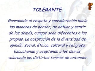 TOLERANTE
Guardando el respeto y consideración hacia
las maneras de pensar, de actuar y sentir
de los demás, aunque sean diferentes a las
propias. La aceptación de la diversidad de
opinión, social, étnica, cultural y religiosa.
Escuchando y aceptando a los demás,
valorando las distintas formas de entender
 