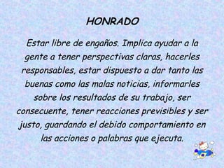 HONRADO
Estar libre de engaños. Implica ayudar a la
gente a tener perspectivas claras, hacerles
responsables, estar dispuesto a dar tanto las
buenas como las malas noticias, informarles
sobre los resultados de su trabajo, ser
consecuente, tener reacciones previsibles y ser
justo, guardando el debido comportamiento en
las acciones o palabras que ejecuta.
 
