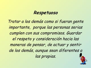 Respetuoso
Tratar a los demás como si fueran gente
importante, porque las personas serias
cumplen con sus compromisos. Guardar
el respeto y consideración hacia las
maneras de pensar, de actuar y sentir
de los demás, aunque sean diferentes a
las propias.
 