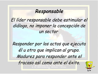 Responder por los actos que ejecuta
él u otro que implican al grupo.
Madurez para responder ante el
fracaso así como ante el éxito.
El líder responsable debe estimular el
diálogo, no imponer la concepción de
un sector
Responsable
 