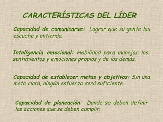 CARACTERÍSTICAS DEL LÍDER
Capacidad de comunicarse: Lograr que su gente las
escuche y entienda.
Inteligencia emocional: Habilidad para manejar los
sentimientos y emociones propios y de los demás.
Capacidad de establecer metas y objetivos: Sin una
meta clara, ningún esfuerzo será suficiente.
Capacidad de planeación: Donde se deben definir
las acciones que se deben cumplir.
 