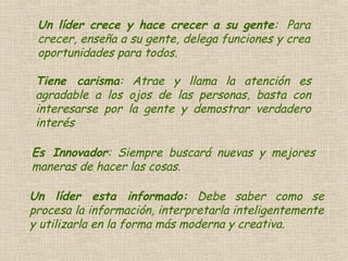Un líder crece y hace crecer a su gente: Para
crecer, enseña a su gente, delega funciones y crea
oportunidades para todos.
Tiene carisma: Atrae y llama la atención es
agradable a los ojos de las personas, basta con
interesarse por la gente y demostrar verdadero
interés
Es Innovador: Siempre buscará nuevas y mejores
maneras de hacer las cosas.
Un líder esta informado: Debe saber como se
procesa la información, interpretarla inteligentemente
y utilizarla en la forma más moderna y creativa.
 