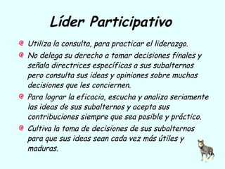 Líder Participativo
Utiliza la consulta, para practicar el liderazgo.
No delega su derecho a tomar decisiones finales y
señala directrices específicas a sus subalternos
pero consulta sus ideas y opiniones sobre muchas
decisiones que les conciernen.
Para lograr la eficacia, escucha y analiza seriamente
las ideas de sus subalternos y acepta sus
contribuciones siempre que sea posible y práctico.
Cultiva la toma de decisiones de sus subalternos
para que sus ideas sean cada vez más útiles y
maduras.
 