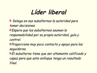 Líder liberal
Delega en sus subalternos la autoridad para
tomar decisiones
Espera que los subalternos asuman la
responsabilidad por su propia autoridad, guía y
control.
Proporciona muy poco contacto y apoyo para los
seguidores.
El subalterno tiene que ser altamente calificado y
capaz para que este enfoque tenga un resultado
final.
 