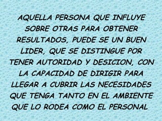 AQUELLA PERSONA QUE INFLUYE
SOBRE OTRAS PARA OBTENER
RESULTADOS, PUEDE SE UN BUEN
LIDER, QUE SE DISTINGUE POR
TENER AUTORIDAD Y DESICION, CON
LA CAPACIDAD DE DIRIGIR PARA
LLEGAR A CUBRIR LAS NECESIDADES
QUE TENGA TANTO EN EL AMBIENTE
QUE LO RODEA COMO EL PERSONAL
 